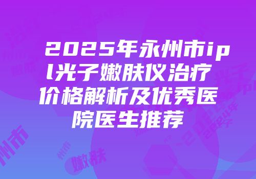2025年永州市ipl光子嫩肤仪治疗价格解析及优秀医院医生推荐