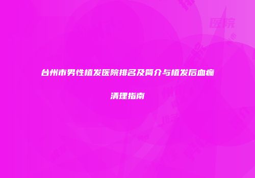 台州市男性植发医院排名及简介与植发后血痂清理指南