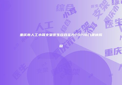 重庆市人工小耳支架医生综合实力TOP10口碑榜揭晓