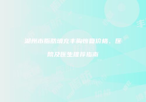 湖州市脂肪填充丰胸恢复价格、医院及医生推荐指南