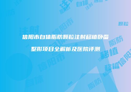 信阳市自体脂肪颗粒注射移植卧蚕整形项目全解析及医院评测