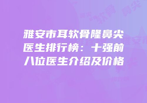 雅安市耳软骨隆鼻尖医生排行榜：十强前八位医生介绍及价格