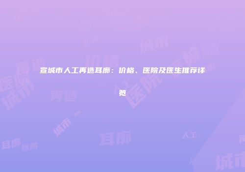 宣城市人工再造耳廓：价格、医院及医生推荐详览
