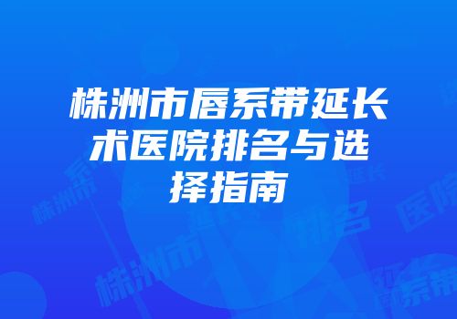 株洲市唇系带延长术医院排名与选择指南