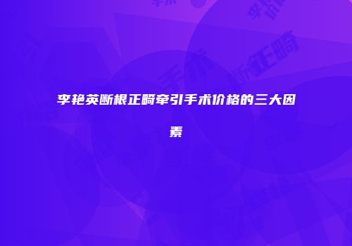 李艳英断根正畸牵引手术价格的三大因素