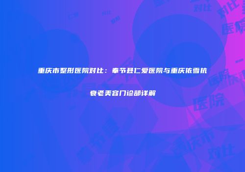 重庆市整形医院对比：奉节县仁爱医院与重庆依雪抗衰老美容门诊部详解