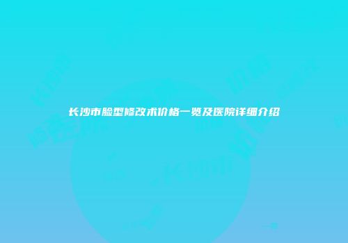 长沙市脸型修改术价格一览及医院详细介绍