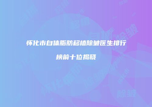 怀化市自体脂肪移植除皱医生排行榜前十位揭晓