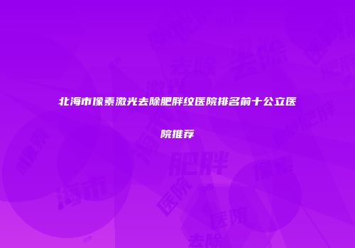 北海市像素激光去除肥胖纹医院排名前十公立医院推荐