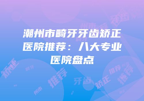 潮州市畸牙牙齿矫正医院推荐：八大专业医院盘点