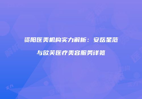 资阳医美机构实力解析：安岳星范与欧芙医疗美容服务详览