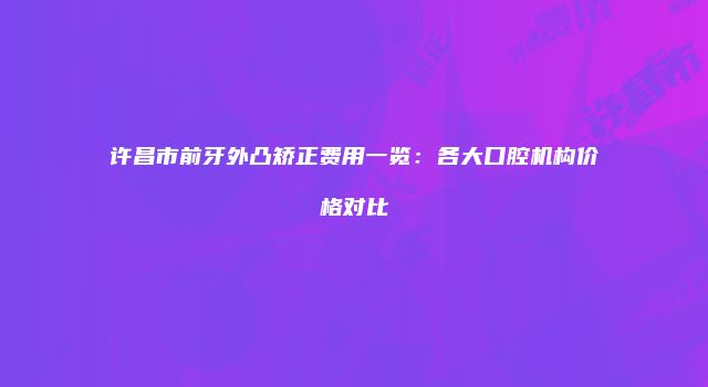许昌市前牙外凸矫正费用一览：各大口腔机构价格对比