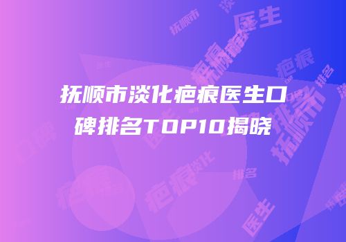 抚顺市淡化疤痕医生口碑排名TOP10揭晓