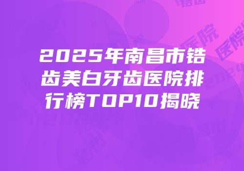 2025年南昌市锆齿美白牙齿医院排行榜TOP10揭晓