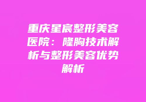 重庆星宸整形美容医院：隆胸技术解析与整形美容优势解析