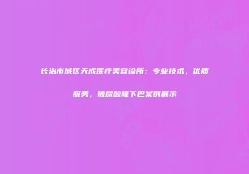 长治市城区天成医疗美容诊所：专业技术，优质服务，玻尿酸隆下巴案例展示