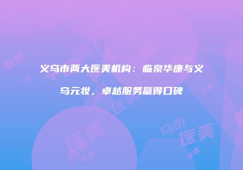 义乌市两大医美机构：临泉华康与义乌元妆，卓越服务赢得口碑