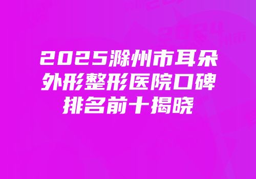 2025滁州市耳朵外形整形医院口碑排名前十揭晓
