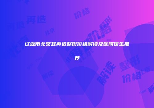 辽源市北京耳再造整形价格解读及医院医生推荐