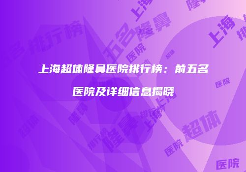 上海超体隆鼻医院排行榜：前五名医院及详细信息揭晓