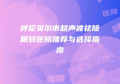 呼伦贝尔市超声波祛除眼袋医院推荐与选择指南