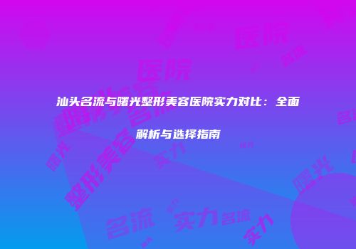 汕头名流与曙光整形美容医院实力对比：全面解析与选择指南
