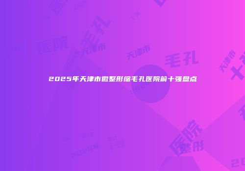 2025年天津市微整形缩毛孔医院前十强盘点