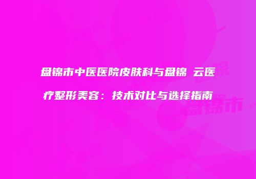 盘锦市中医医院皮肤科与盘锦琇云医疗整形美容：技术对比与选择指南