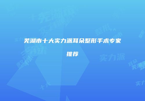 芜湖市十大实力派耳朵整形手术专家推荐