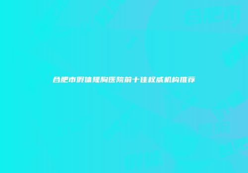 合肥市假体隆胸医院前十佳权威机构推荐