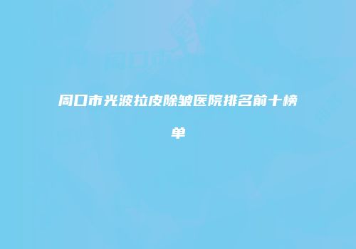 周口市光波拉皮除皱医院排名前十榜单
