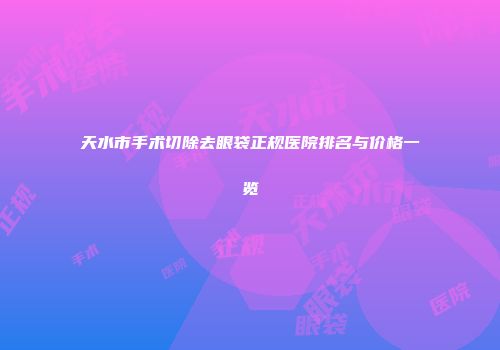 天水市手术切除去眼袋正规医院排名与价格一览