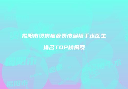 揭阳市烫伤疤痕表皮移植手术医生排名TOP榜揭晓