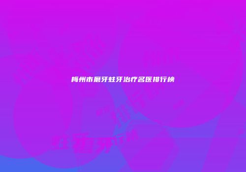 梅州市磨牙蛀牙治疗名医排行榜