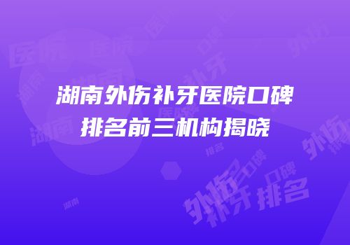 湖南外伤补牙医院口碑排名前三机构揭晓
