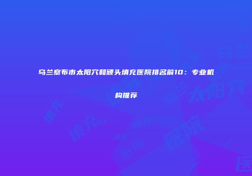 乌兰察布市太阳穴和额头填充医院排名前10：专业机构推荐