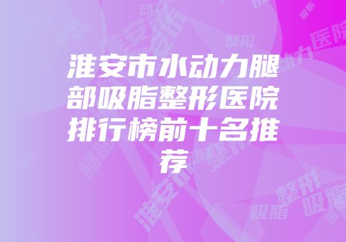 淮安市水动力腿部吸脂整形医院排行榜前十名推荐