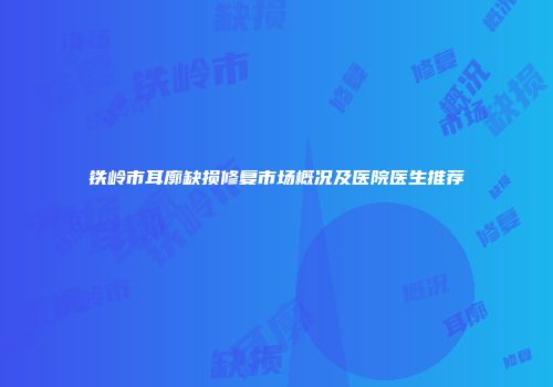 铁岭市耳廓缺损修复市场概况及医院医生推荐