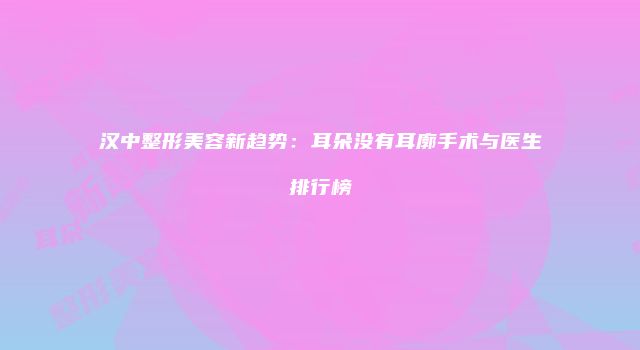 汉中整形美容新趋势：耳朵没有耳廓手术与医生排行榜