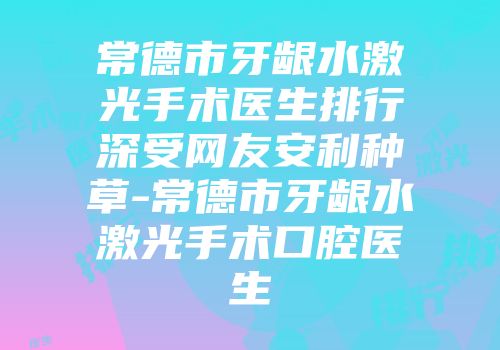 常德市牙龈水激光手术医生排行深受网友安利种草-常德市牙龈水激光手术口腔医生