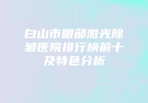 白山市眼部激光除皱医院排行榜前十及特色分析
