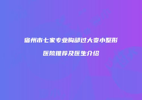 宿州市七家专业胸部过大变小整形医院推荐及医生介绍