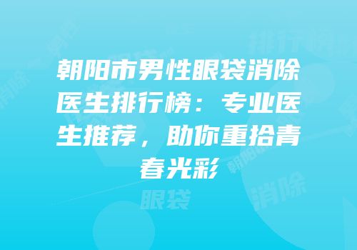朝阳市男性眼袋消除医生排行榜：专业医生推荐，助你重拾青春光彩