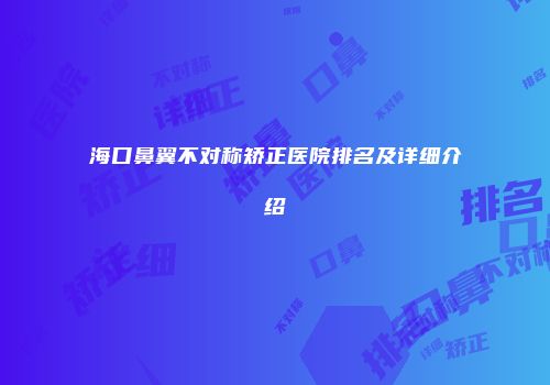 海口鼻翼不对称矫正医院排名及详细介绍
