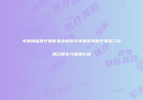 孝感缘临医疗整形美容医院与孝感至尚医疗美容门诊部口碑实力强强比拼