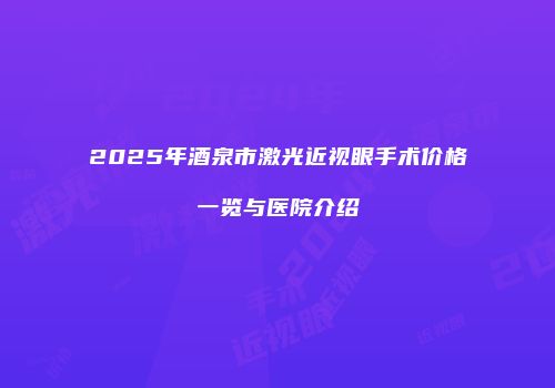 2025年酒泉市激光近视眼手术价格一览与医院介绍