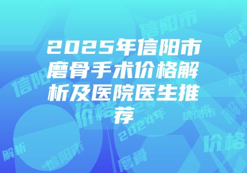 2025年信阳市磨骨手术价格解析及医院医生推荐