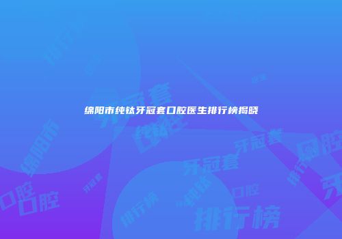 绵阳市纯钛牙冠套口腔医生排行榜揭晓