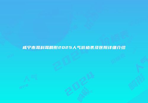 咸宁市耳科耳畸形2025人气价格表及医院详细介绍