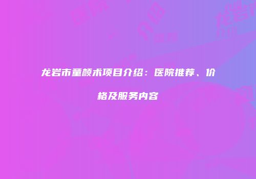 龙岩市童颜术项目介绍：医院推荐、价格及服务内容